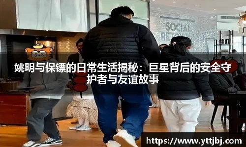 姚明与保镖的日常生活揭秘：巨星背后的安全守护者与友谊故事